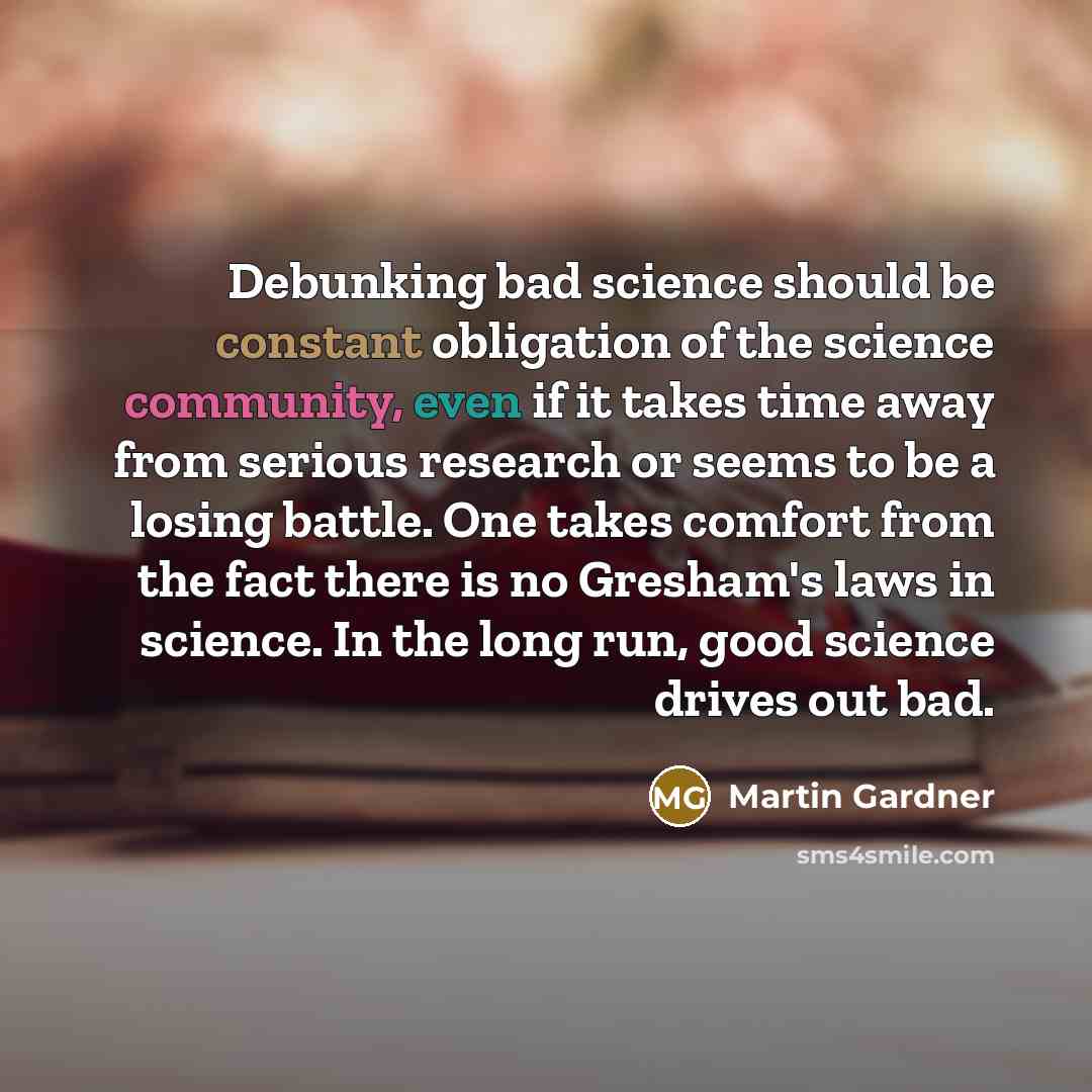 “Debunking bad science should be constant obligation of the science community, even if it takes time away from serious research or seems to be a losing battle. One takes comfort from the fact there is no Gresham's laws in science. In the long run, good science drives out bad.” quote by Martin Gardner