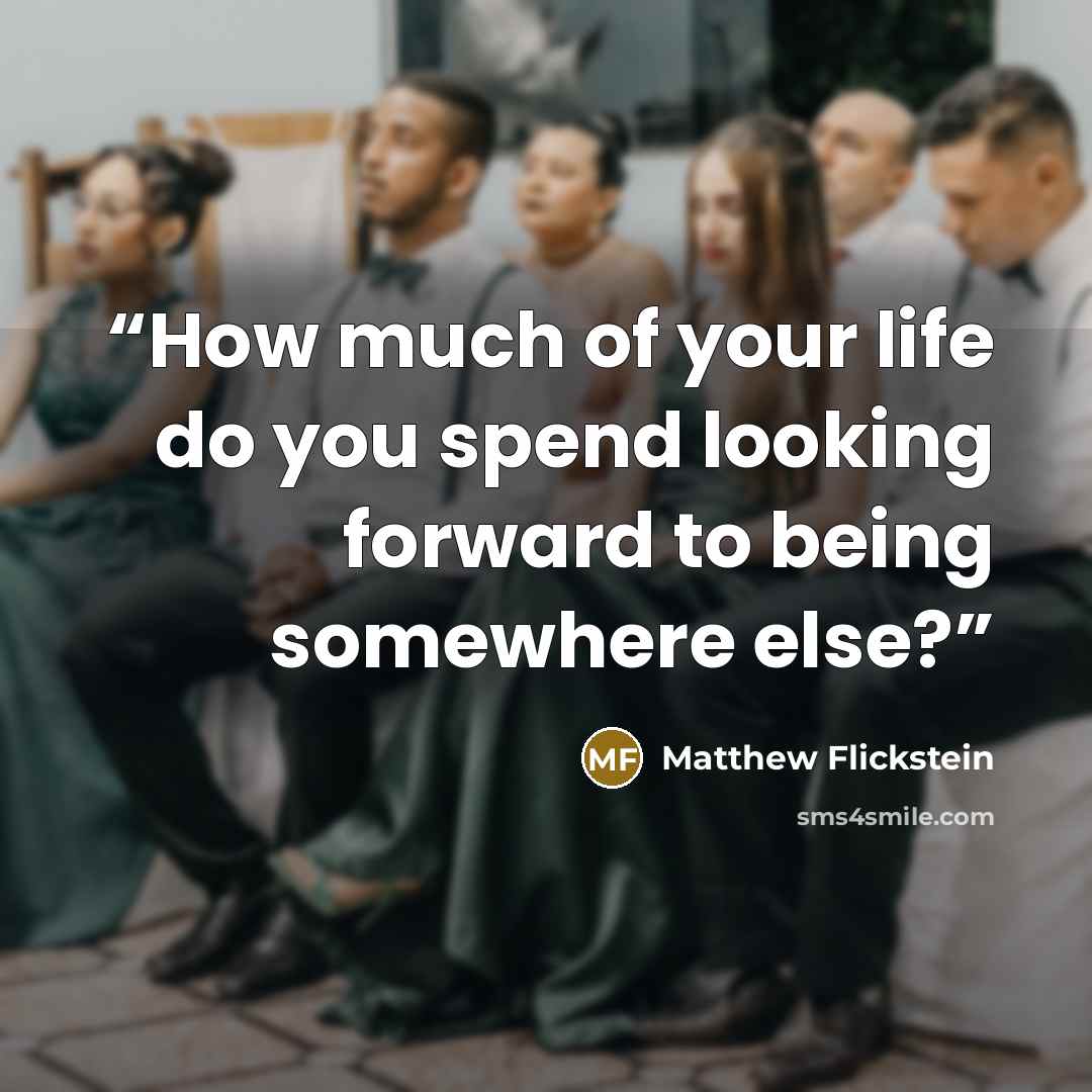 “How much of your life do you spend looking forward to being somewhere else?” quote by Matthew Flickstein