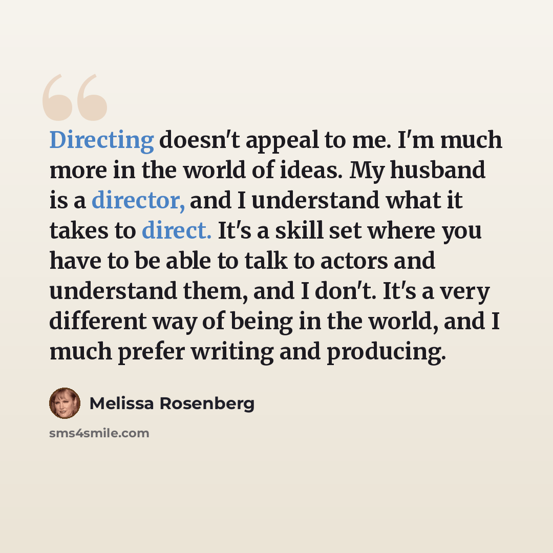 “Directing doesn't appeal to me. I'm much more in the world of ideas. My husband is a director, and I understand what it takes to direct. It's a skill set where you have to be able to talk to actors and understand them, and I don't. It's a very different way of being in the world, and I much prefer…” quote by Melissa Rosenberg