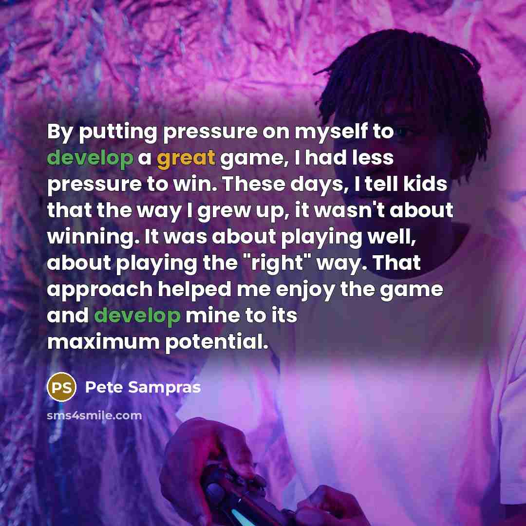 “By putting pressure on myself to develop a great game, I had less pressure to win. These days, I tell kids that the way I grew up, it wasn't about winning. It was about playing well, about playing the "right" way. That approach helped me enjoy the game and develop mine to its maximum potential.” quote by Pete Sampras