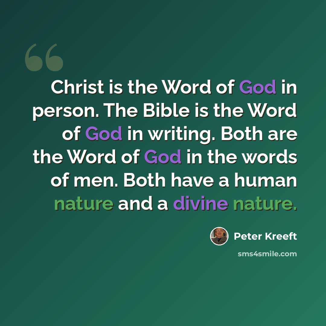 “Christ is the Word of God in person. The Bible is the Word of God in writing. Both are the Word of God in the words of men. Both have a human nature and a divine nature.” quote by Peter Kreeft