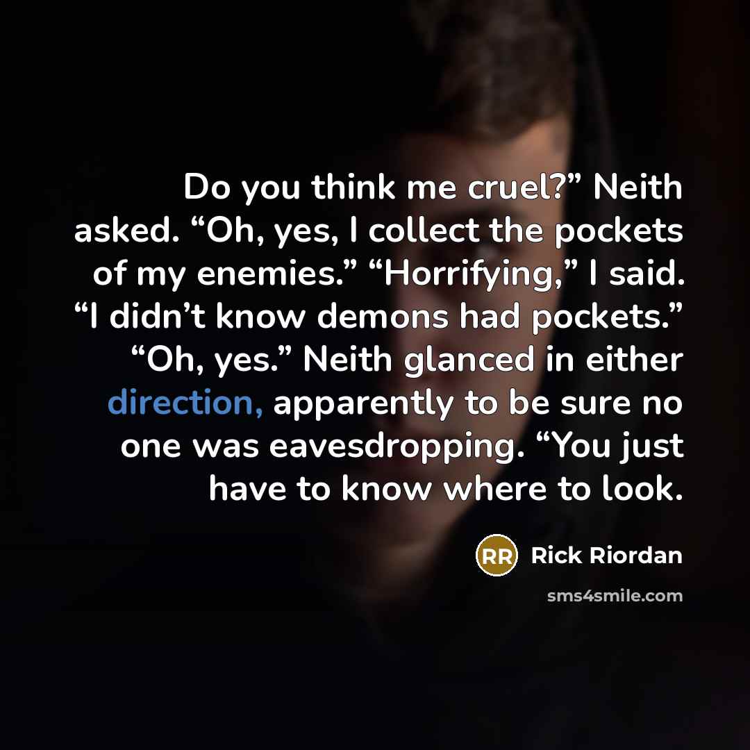“Do you think me cruel?” Neith asked. “Oh, yes, I collect the pockets of my enemies.” “Horrifying,” I said. “I didn’t know demons had pockets.” “Oh, yes.” Neith glanced in either direction, apparently to be sure no one was eavesdropping. “You just have to know where to look.” quote by Rick Riordan