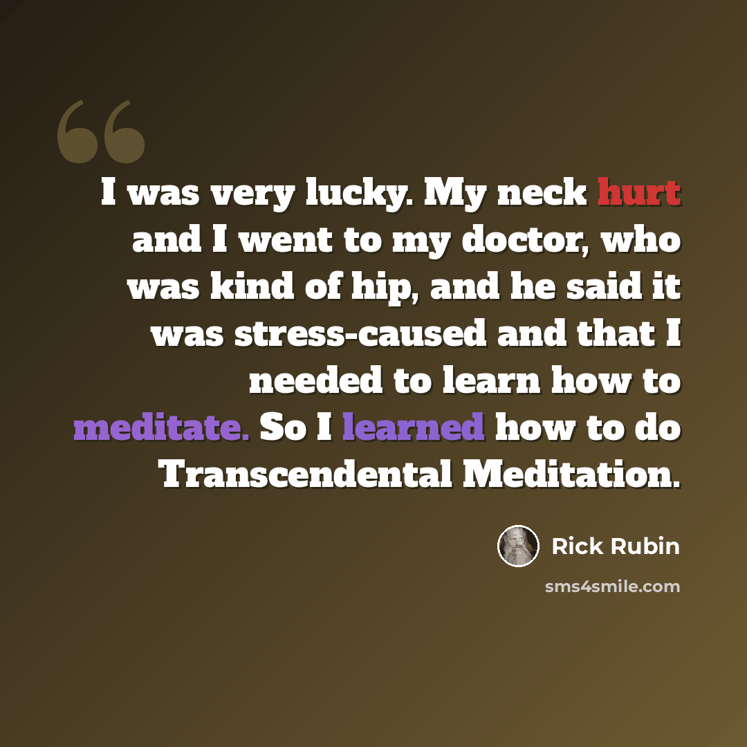 “I was very lucky. My neck hurt and I went to my doctor, who was kind of hip, and he said it was stress-caused and that I needed to learn how to meditate. So I learned how to do Transcendental Meditation.” quote by Rick Rubin