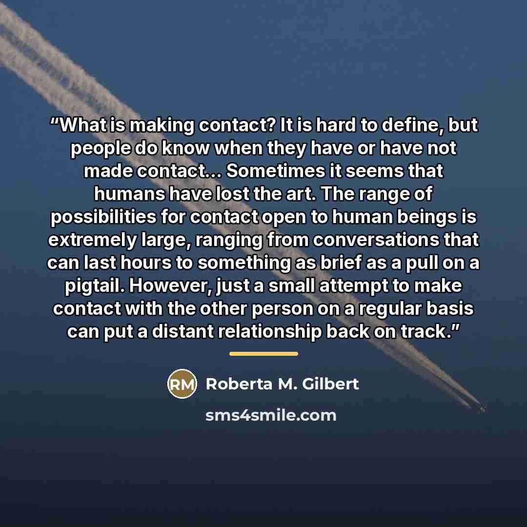 “What is making contact? It is hard to define, but people do know when they have or have not made contact… Sometimes it seems that humans have lost the art. The range of possibilities for contact open to human beings is extremely large, ranging from conversations that can last hours to something as…” quote by Roberta M. Gilbert