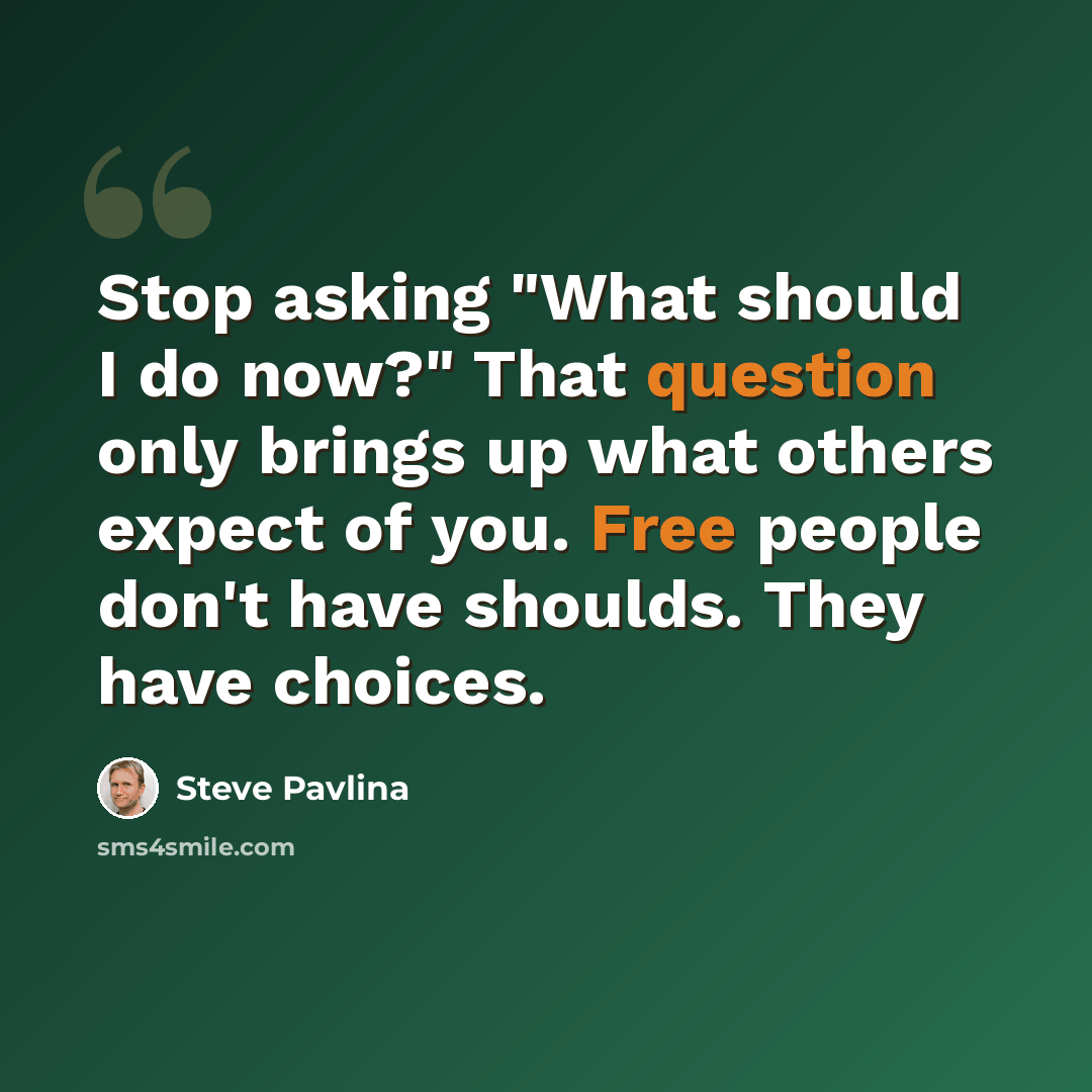 “Stop asking "What should I do now?" That question only brings up what others expect of you. Free people don't have shoulds. They have choices.” quote by Steve Pavlina