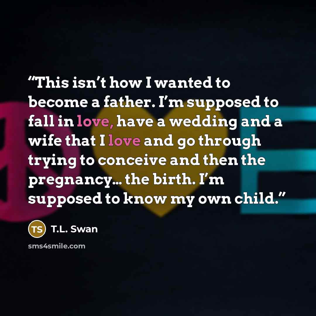“This isn’t how I wanted to become a father. I’m supposed to fall in love, have a wedding and a wife that I love and go through trying to conceive and then the pregnancy… the birth. I’m supposed to know my own child.” quote by T.L. Swan