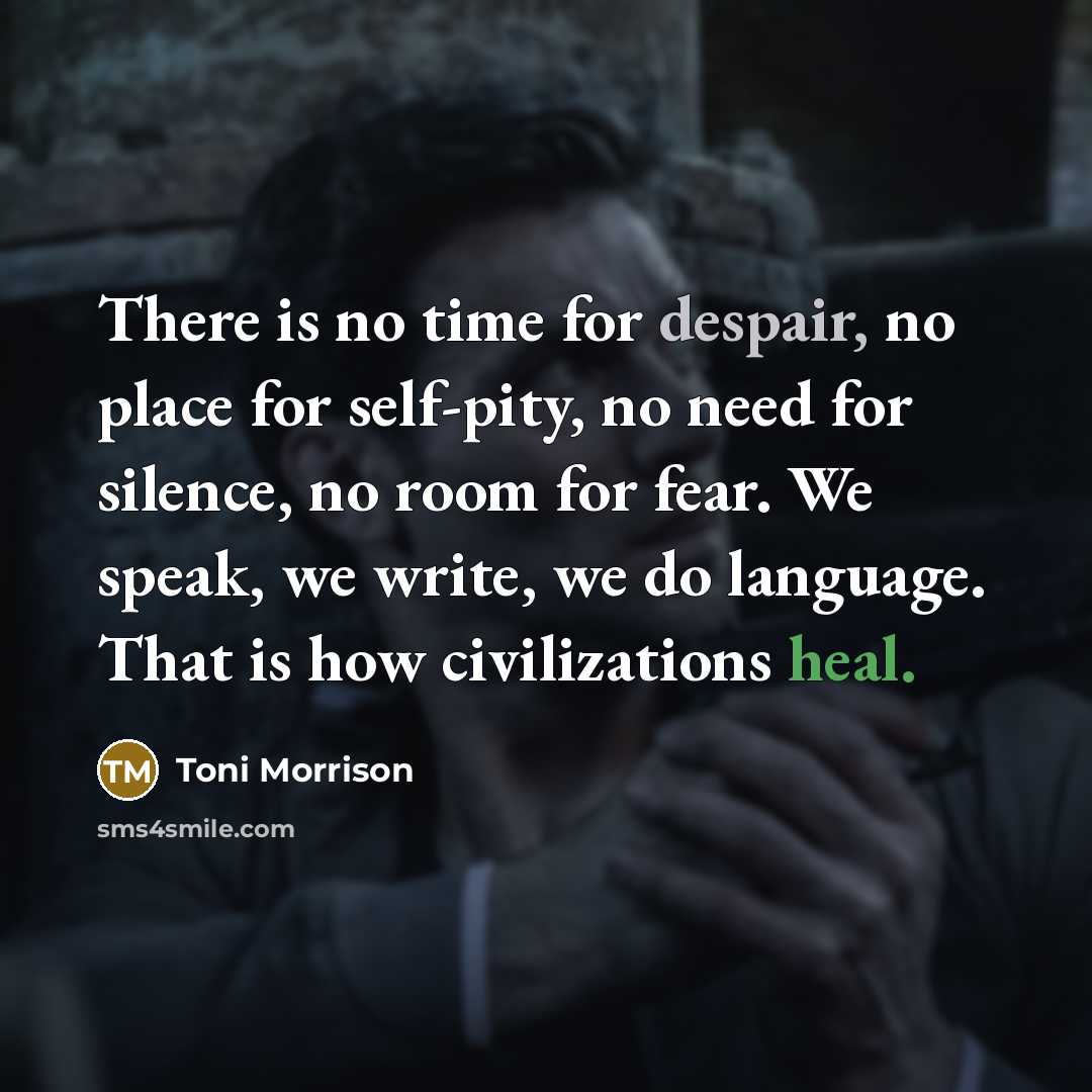 “There is no time for despair, no place for self-pity, no need for silence, no room for fear. We speak, we write, we do language. That is how civilizations heal.” quote by Toni Morrison