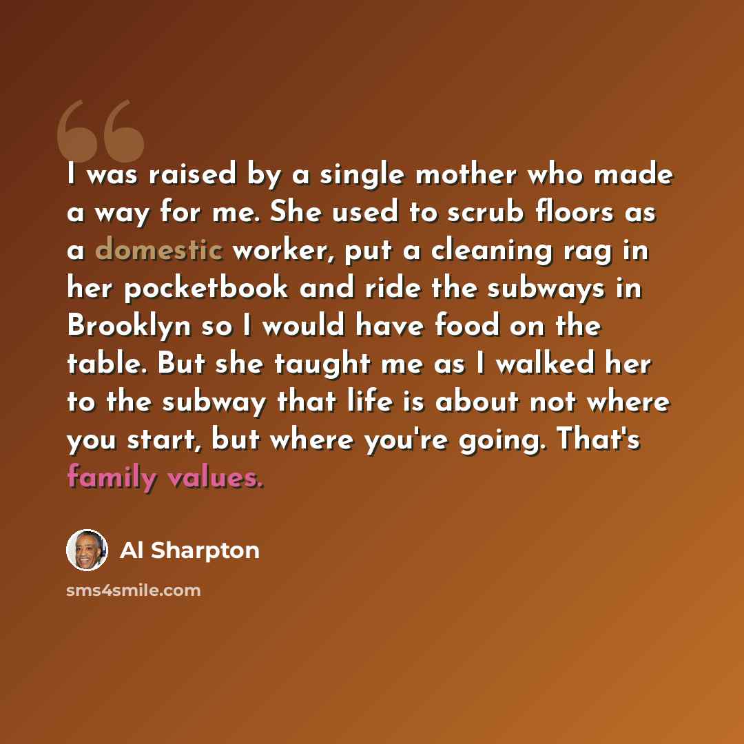 “I was raised by a single mother who made a way for me. She used to scrub floors as a domestic worker, put a cleaning rag in her pocketbook and ride the subways in Brooklyn so I would have food on the table. But she taught me as I walked her to the subway that life is about not where you start, but…” quote by Al Sharpton