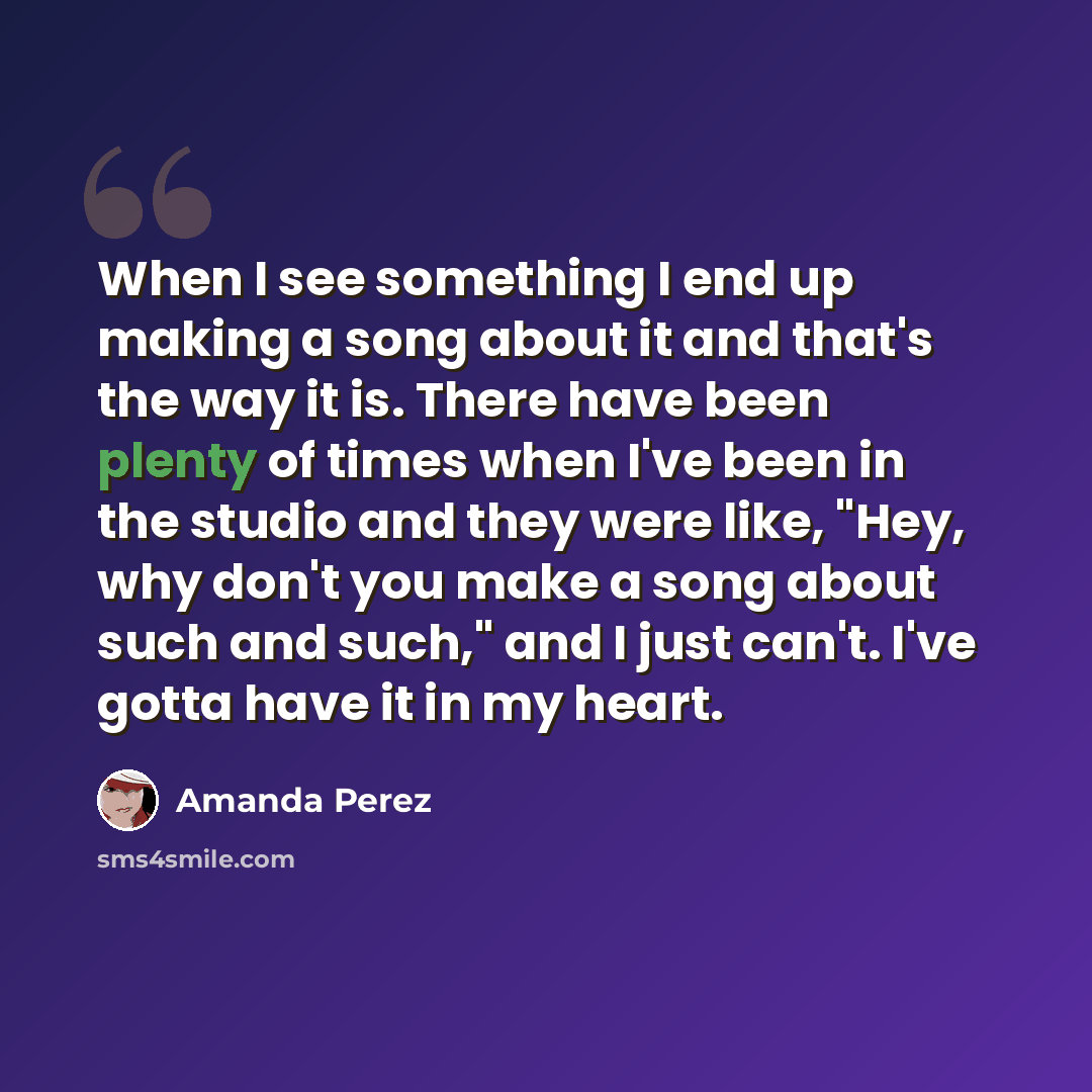 “When I see something I end up making a song about it and that's the way it is. There have been plenty of times when I've been in the studio and they were like, "Hey, why don't you make a song about such and such," and I just can't. I've gotta have it in my heart.” quote by Amanda Perez
