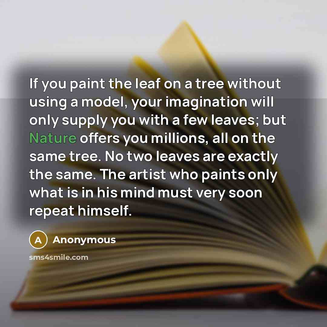 “If you paint the leaf on a tree without using a model, your imagination will only supply you with a few leaves; but Nature offers you millions, all on the same tree. No two leaves are exactly the same. The artist who paints only what is in his mind must very soon repeat himself.” quote by Anonymous