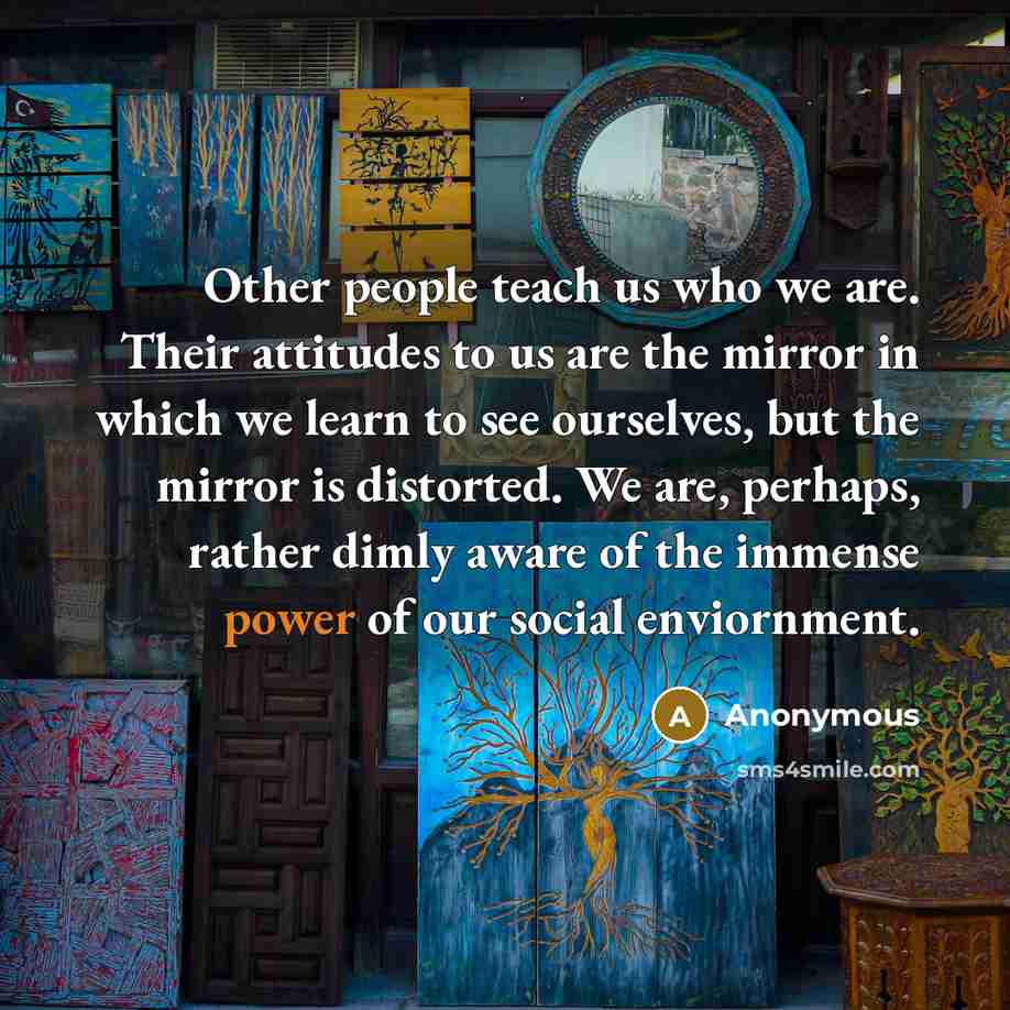 “Other people teach us who we are. Their attitudes to us are the mirror in which we learn to see ourselves, but the mirror is distorted. We are, perhaps, rather dimly aware of the immense power of our social enviornment.” quote by Anonymous