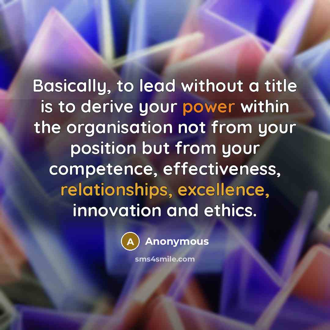 “Basically, to lead without a title is to derive your power within the organisation not from your position but from your competence, effectiveness, relationships, excellence, innovation and ethics.” quote by Anonymous