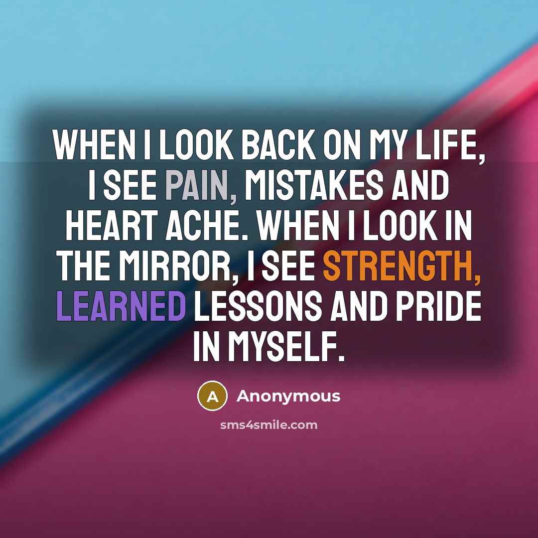 “When I look back on my life, I see pain, mistakes and heart ache. When I look in the mirror, I see strength, learned lessons and pride in myself.” quote by Anonymous