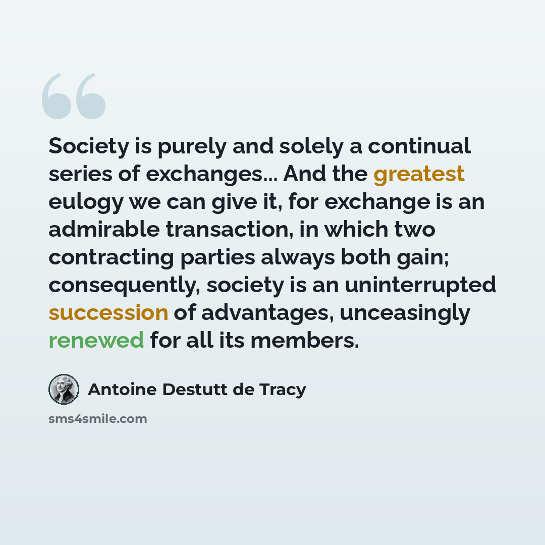 “Society is purely and solely a continual series of exchanges... And the greatest eulogy we can give it, for exchange is an admirable transaction, in which two contracting parties always both gain; consequently, society is an uninterrupted succession of advantages, unceasingly renewed for all its…” quote by Antoine Destutt de Tracy