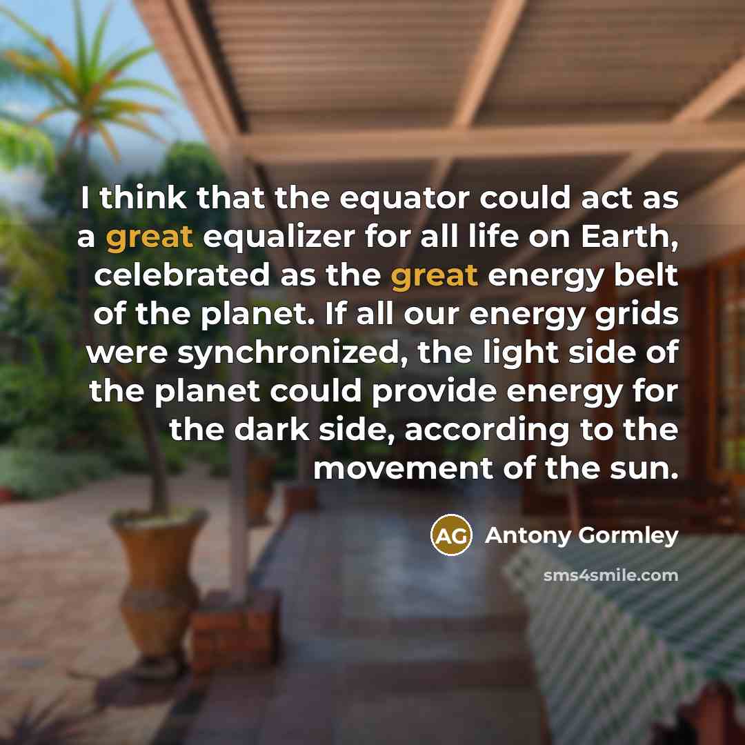 “I think that the equator could act as a great equalizer for all life on Earth, celebrated as the great energy belt of the planet. If all our energy grids were synchronized, the light side of the planet could provide energy for the dark side, according to the movement of the sun.” quote by Antony Gormley
