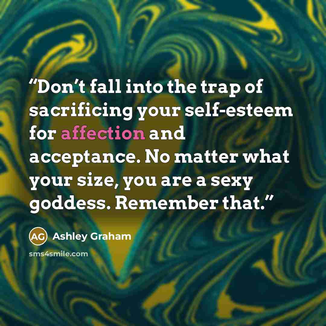 “Don’t fall into the trap of sacrificing your self-esteem for affection and acceptance. No matter what your size, you are a sexy goddess. Remember that.” quote by Ashley Graham