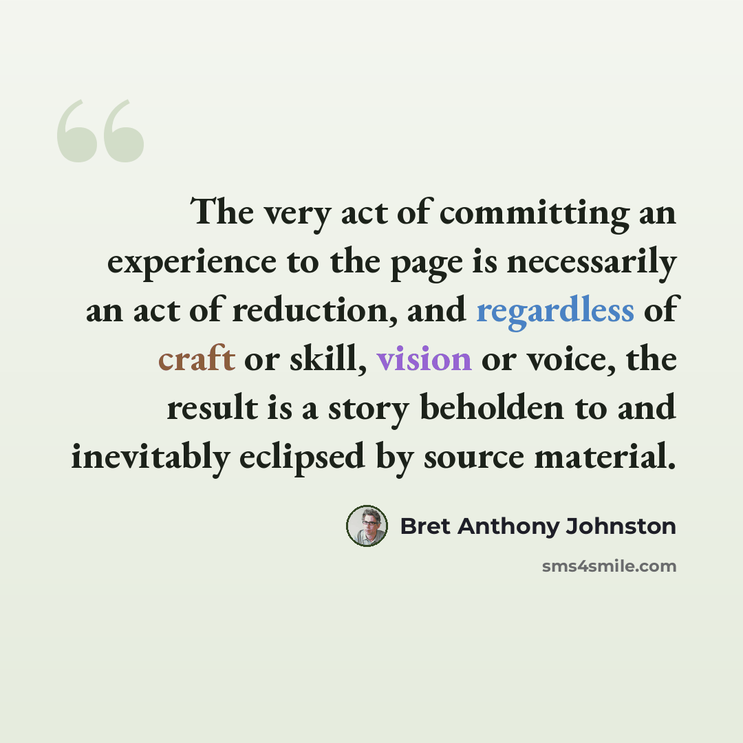 “The very act of committing an experience to the page is necessarily an act of reduction, and regardless of craft or skill, vision or voice, the result is a story beholden to and inevitably eclipsed by source material.” quote by Bret Anthony Johnston