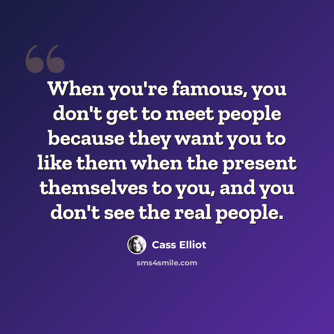 “When you're famous, you don't get to meet people because they want you to like them when the present themselves to you, and you don't see the real people.” quote by Cass Elliot