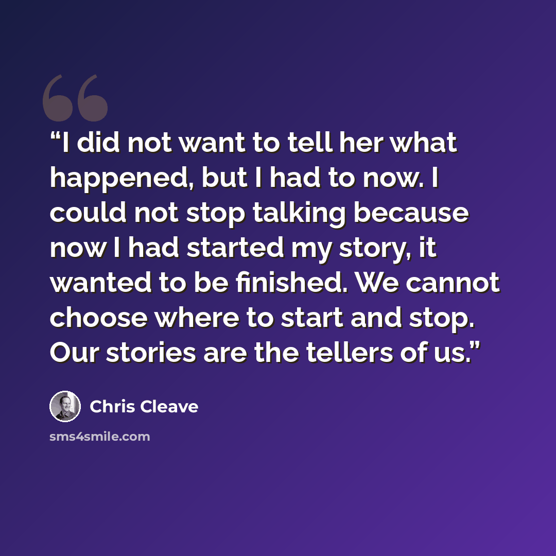 “I did not want to tell her what happened, but I had to now. I could not stop talking because now I had started my story, it wanted to be finished. We cannot choose where to start and stop. Our stories are the tellers of us.” quote by Chris Cleave