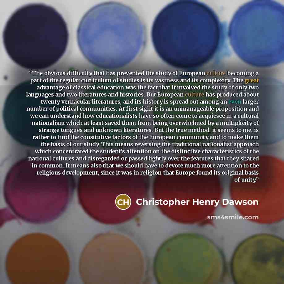 “The obvious difficulty that has prevented the study of European culture becoming a part of the regular curriculum of studies is its vastness and its complexity. The great advantage of classical education was the fact that it involved the study of only two languages and two literatures and…” quote by Christopher Henry Dawson
