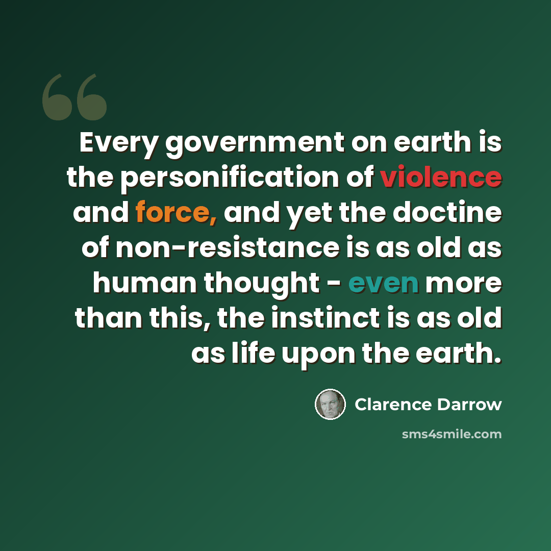 “Every government on earth is the personification of violence and force, and yet the doctine of non-resistance is as old as human thought - even more than this, the instinct is as old as life upon the earth.” quote by Clarence Darrow