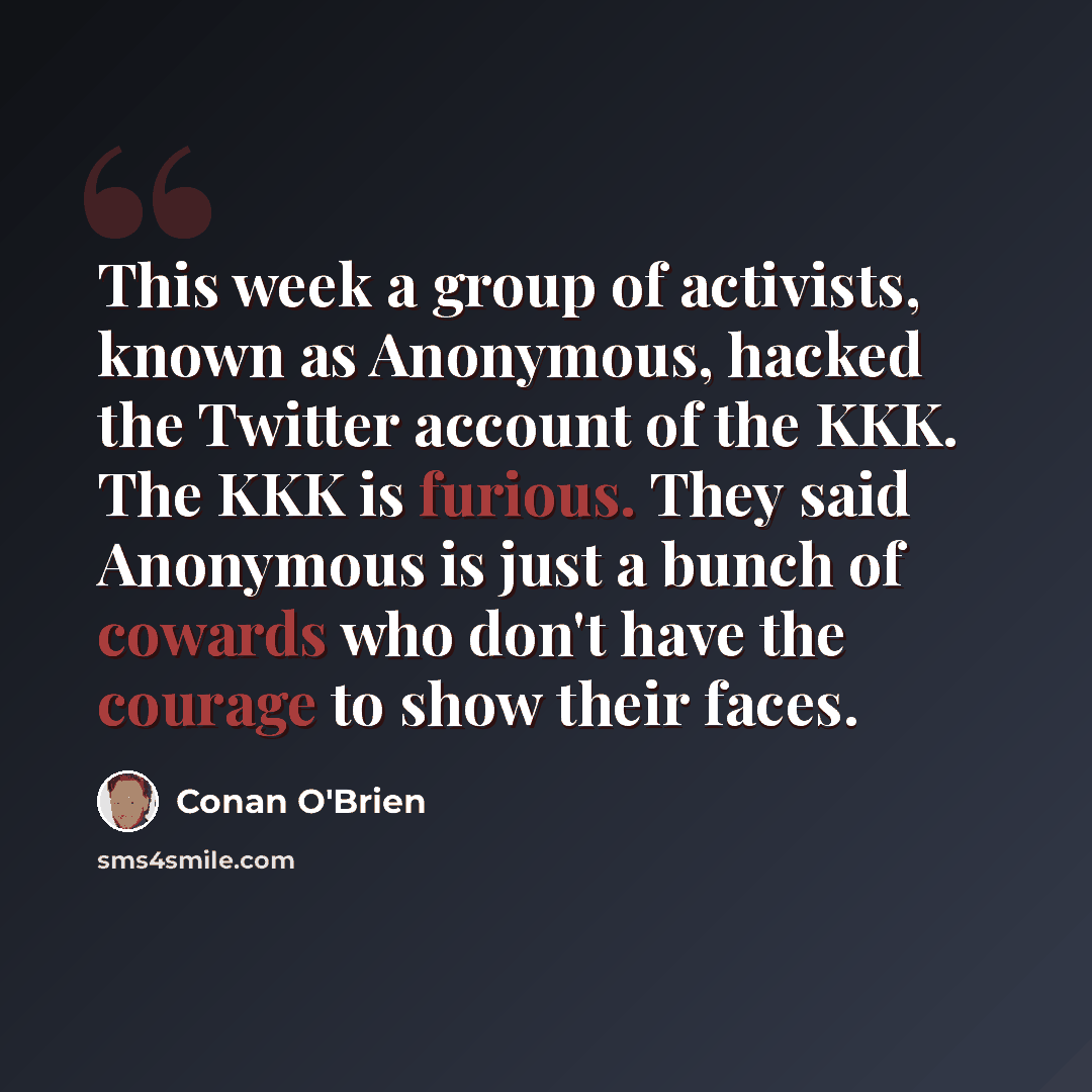 “This week a group of activists, known as Anonymous, hacked the Twitter account of the KKK. The KKK is furious. They said Anonymous is just a bunch of cowards who don't have the courage to show their faces.” quote by Conan O'Brien