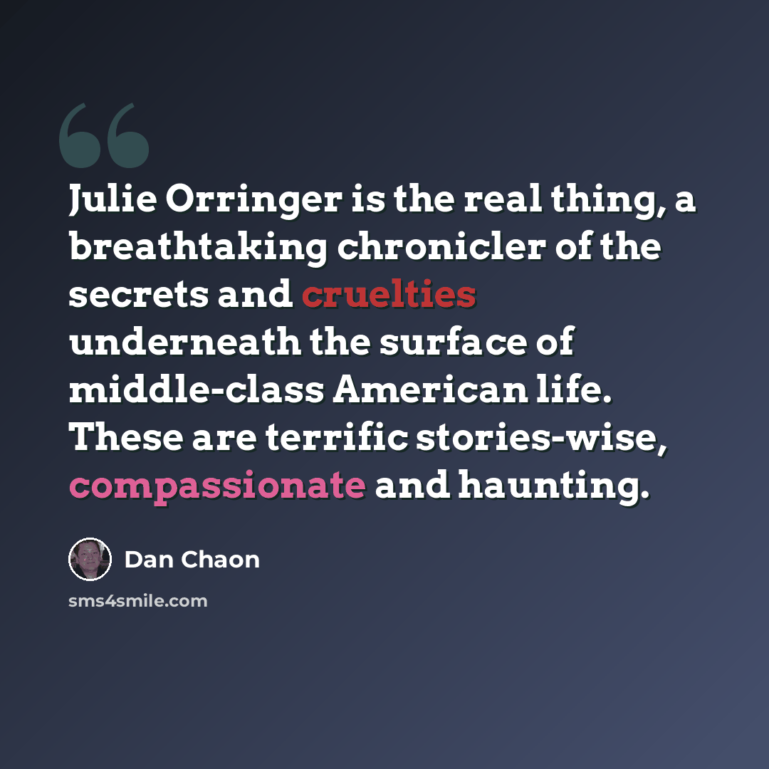 “Julie Orringer is the real thing, a breathtaking chronicler of the secrets and cruelties underneath the surface of middle-class American life. These are terrific stories-wise, compassionate and haunting.” quote by Dan Chaon