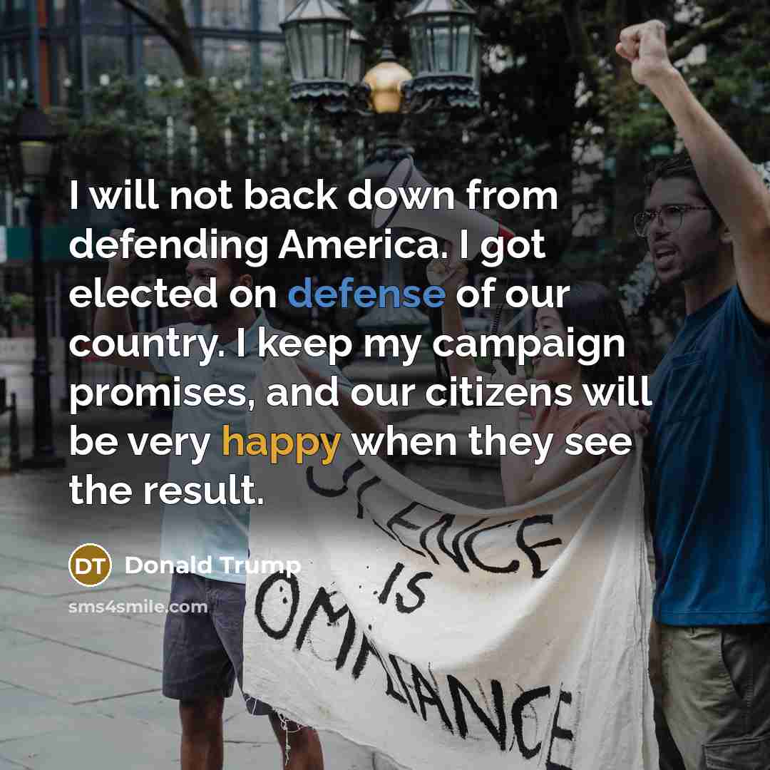 “I will not back down from defending America. I got elected on defense of our country. I keep my campaign promises, and our citizens will be very happy when they see the result.” quote by Donald Trump