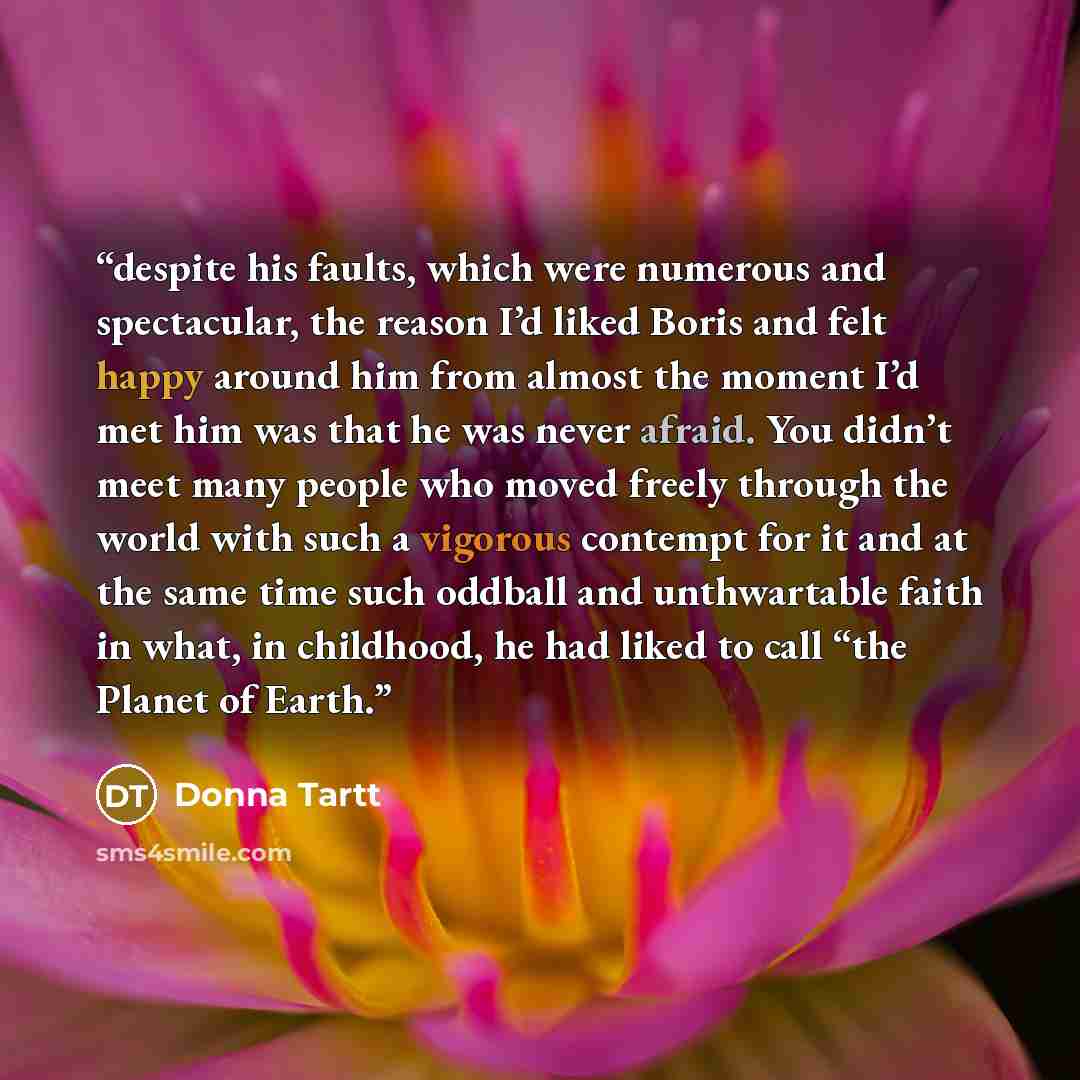 “despite his faults, which were numerous and spectacular, the reason I’d liked Boris and felt happy around him from almost the moment I’d met him was that he was never afraid. You didn’t meet many people who moved freely through the world with such a vigorous contempt for it and at the same time…” quote by Donna Tartt