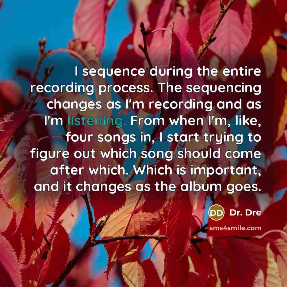 “I sequence during the entire recording process. The sequencing changes as I'm recording and as I'm listening. From when I'm, like, four songs in, I start trying to figure out which song should come after which. Which is important, and it changes as the album goes.” quote by Dr. Dre