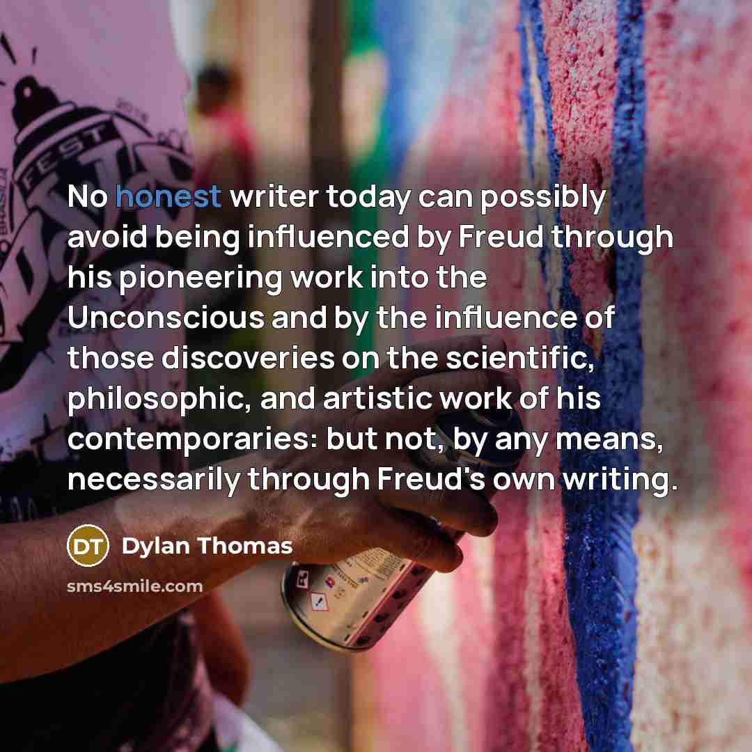 “No honest writer today can possibly avoid being influenced by Freud through his pioneering work into the Unconscious and by the influence of those discoveries on the scientific, philosophic, and artistic work of his contemporaries: but not, by any means, necessarily through Freud's own writing.” quote by Dylan Thomas