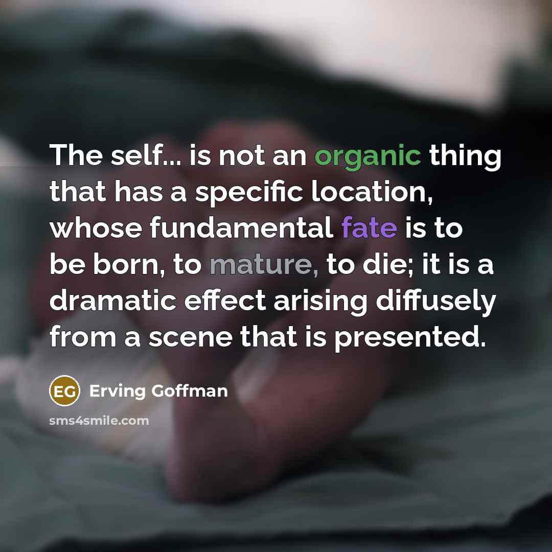 “The self... is not an organic thing that has a specific location, whose fundamental fate is to be born, to mature, to die; it is a dramatic effect arising diffusely from a scene that is presented.” quote by Erving Goffman