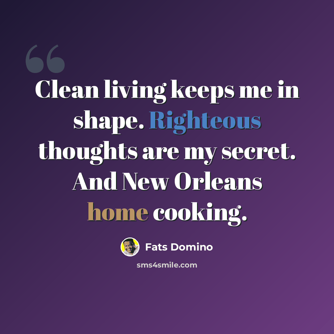 “Clean living keeps me in shape. Righteous thoughts are my secret. And New Orleans home cooking.” quote by Fats Domino
