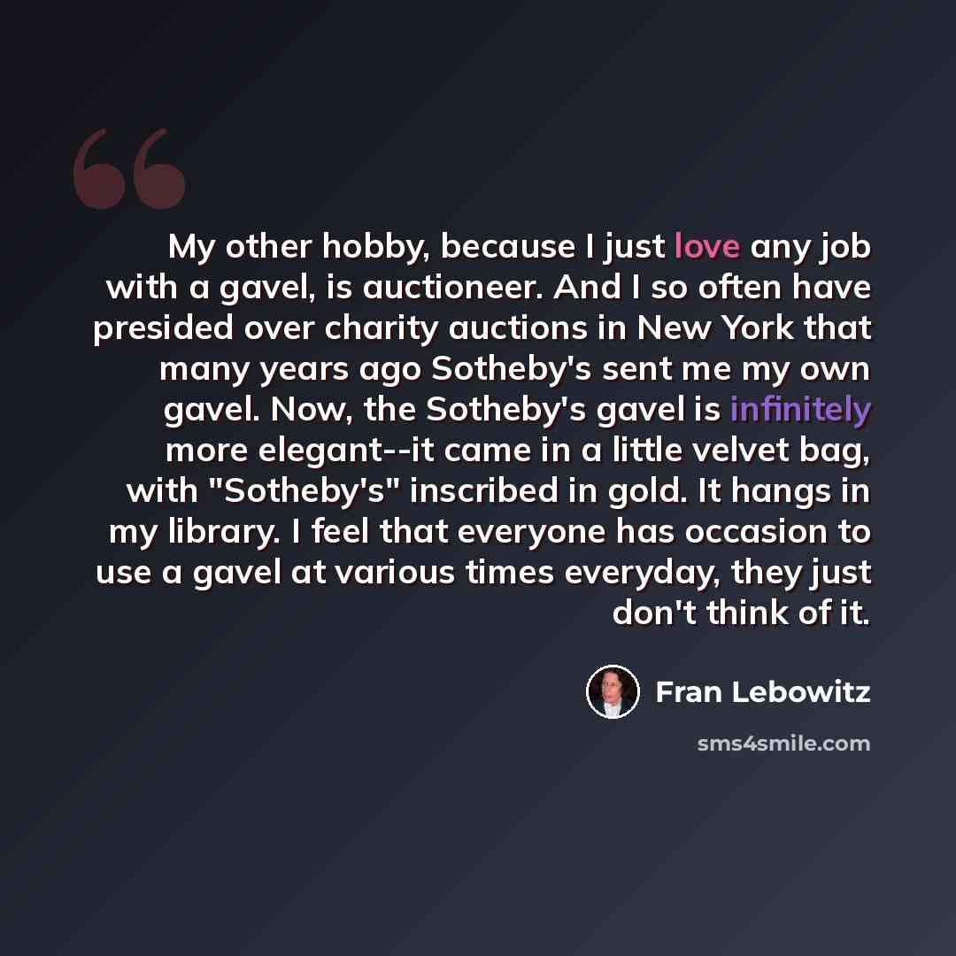 “My other hobby, because I just love any job with a gavel, is auctioneer. And I so often have presided over charity auctions in New York that many years ago Sotheby's sent me my own gavel. Now, the Sotheby's gavel is infinitely more elegant--it came in a little velvet bag, with "Sotheby's"…” quote by Fran Lebowitz