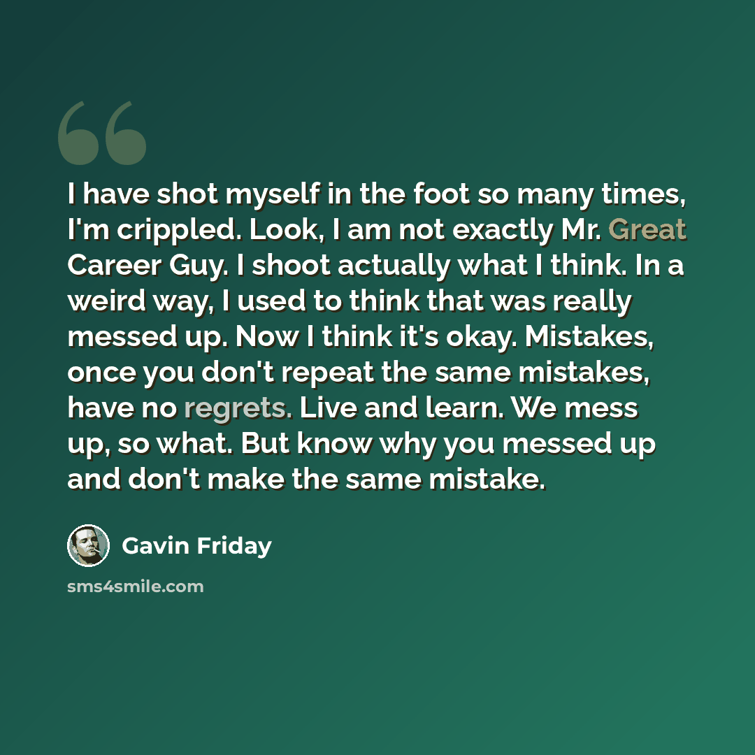 “I have shot myself in the foot so many times, I'm crippled. Look, I am not exactly Mr. Great Career Guy. I shoot actually what I think. In a weird way, I used to think that was really messed up. Now I think it's okay. Mistakes, once you don't repeat the same mistakes, have no regrets. Live and…” quote by Gavin Friday