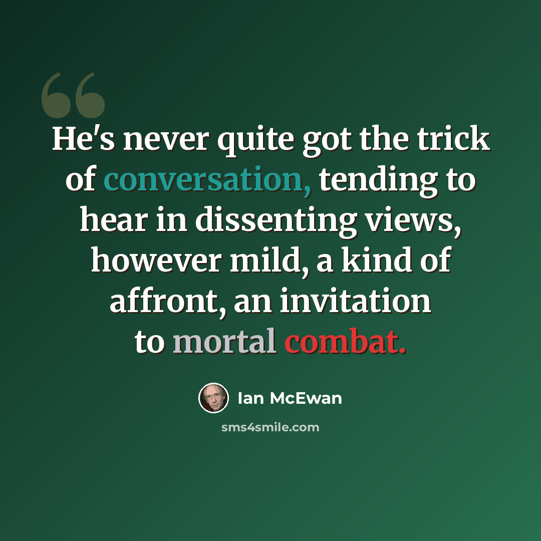 “He's never quite got the trick of conversation, tending to hear in dissenting views, however mild, a kind of affront, an invitation to mortal combat.” quote by Ian Mcewan