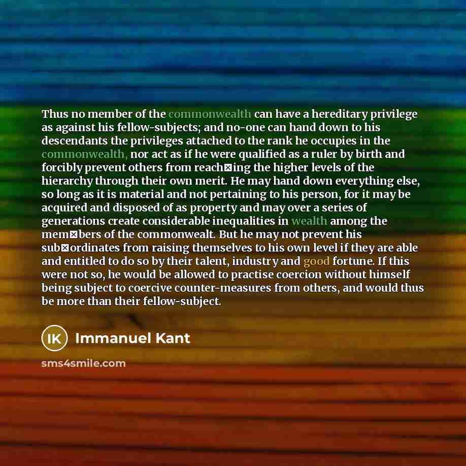 “Thus no member of the commonwealth can have a hereditary privilege as against his fellow-subjects; and no-one can hand down to his descendants the privileges attached to the rank he occupies in the commonwealth, nor act as if he were qualified as a ruler by birth and forcibly prevent others from…” quote by Immanuel Kant