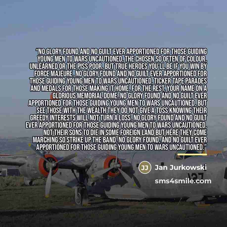 “No glory found and no guilt ever apportioned For those guiding young men to wars uncautioned, The chosen so often of colour, unlearned or the piss poor. But true heroes you’ll be if you win by force majeure. No glory found and no guilt ever apportioned For those guiding young men to wars…” quote by Jan Jurkowski