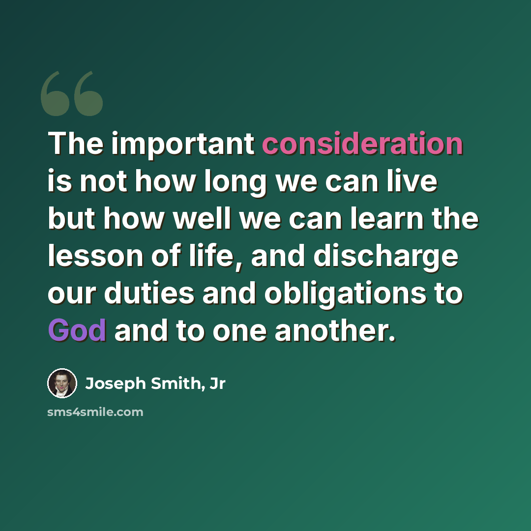 “The important consideration is not how long we can live but how well we can learn the lesson of life, and discharge our duties and obligations to God and to one another.” quote by Joseph Smith, Jr