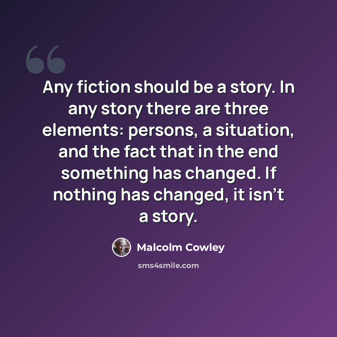 “Any fiction should be a story. In any story there are three elements: persons, a situation, and the fact that in the end something has changed. If nothing has changed, it isn't a story.” quote by Malcolm Cowley