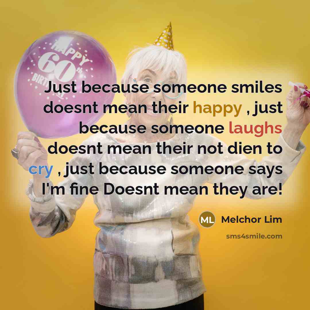 “Just because someone smiles doesnt mean their happy , just because someone laughs doesnt mean their not dien to cry , just because someone says I'm fine Doesnt mean they are!” quote by Melchor Lim