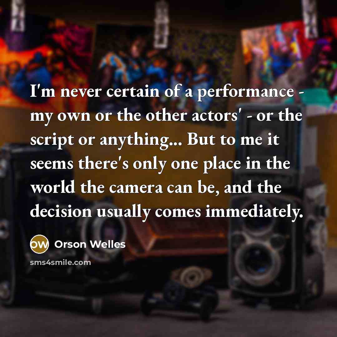 “I'm never certain of a performance - my own or the other actors' - or the script or anything... But to me it seems there's only one place in the world the camera can be, and the decision usually comes immediately.” quote by Orson Welles