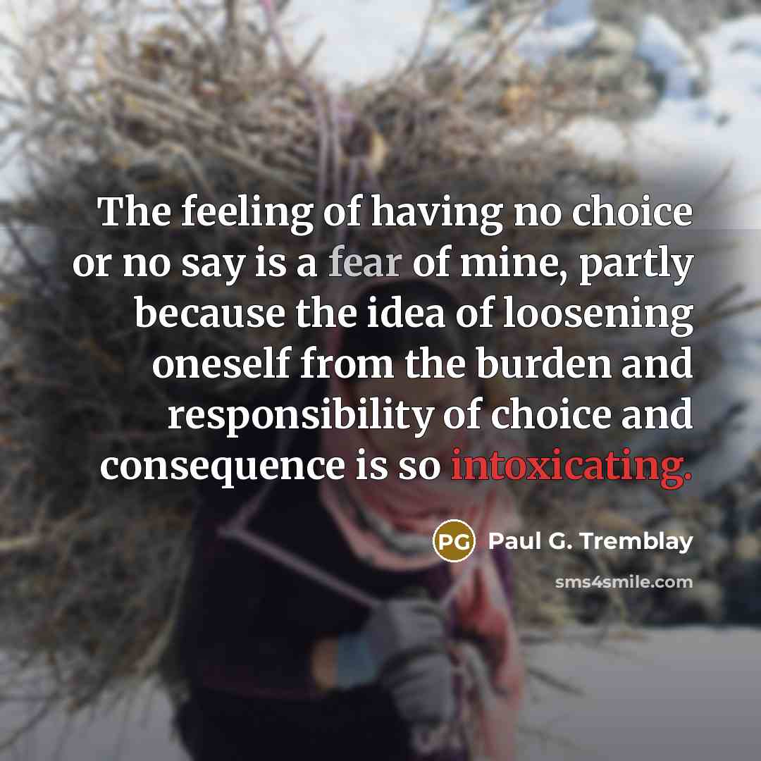 “The feeling of having no choice or no say is a fear of mine, partly because the idea of loosening oneself from the burden and responsibility of choice and consequence is so intoxicating.” quote by Paul G. Tremblay