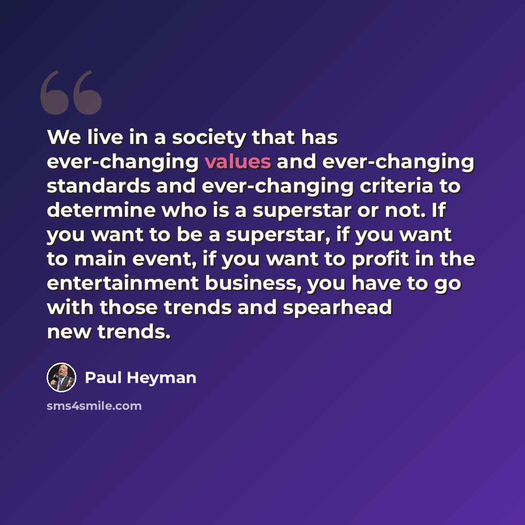 “We live in a society that has ever-changing values and ever-changing standards and ever-changing criteria to determine who is a superstar or not. If you want to be a superstar, if you want to main event, if you want to profit in the entertainment business, you have to go with those trends and…” quote by Paul Heyman