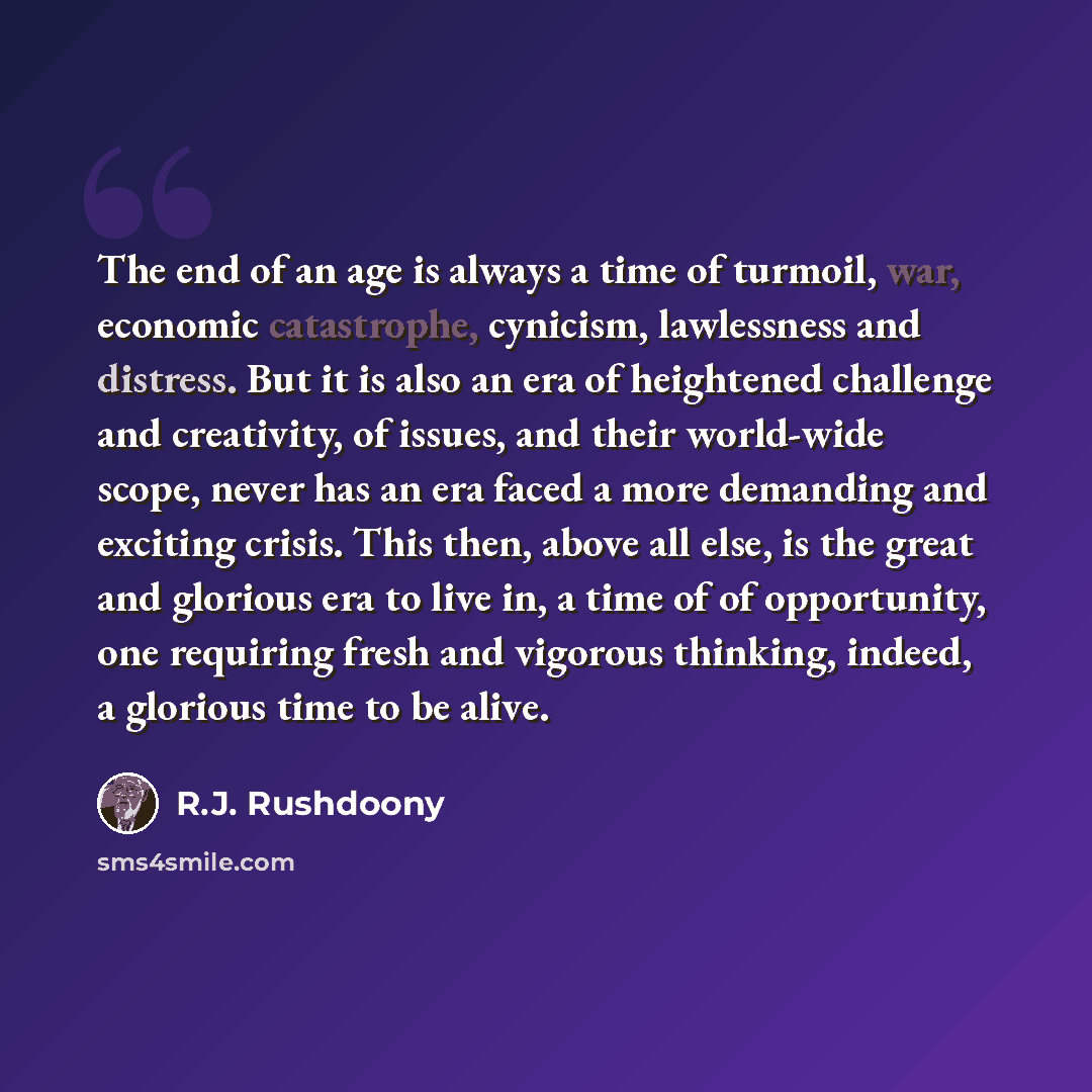 “The end of an age is always a time of turmoil, war, economic catastrophe, cynicism, lawlessness and distress. But it is also an era of heightened challenge and creativity, of issues, and their world-wide scope, never has an era faced a more demanding and exciting crisis. This then, above all else…” quote by R.J. Rushdoony