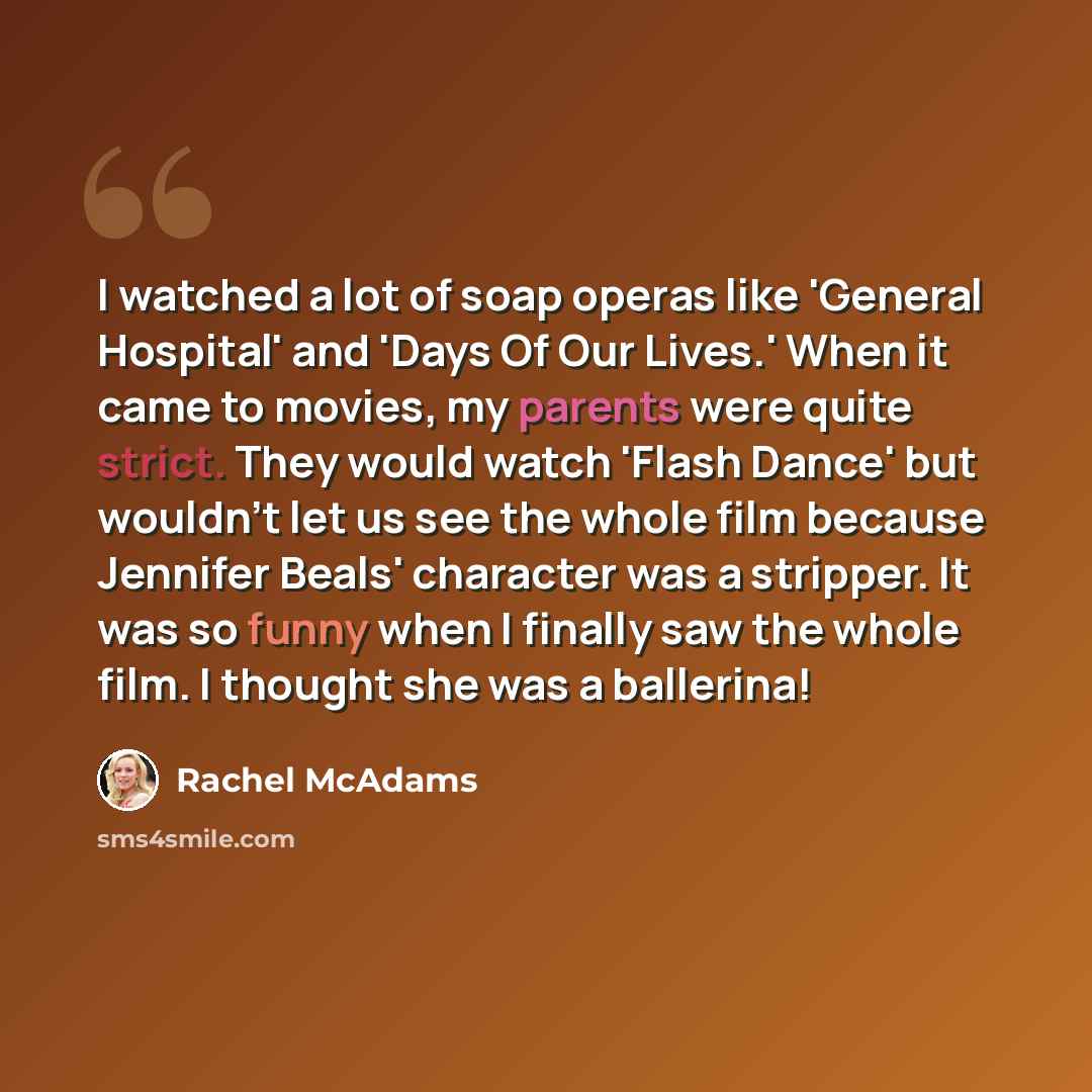 “I watched a lot of soap operas like 'General Hospital' and 'Days Of Our Lives.' When it came to movies, my parents were quite strict. They would watch 'Flash Dance' but wouldn't let us see the whole film because Jennifer Beals' character was a stripper. It was so funny when I finally saw the whole…” quote by Rachel McAdams