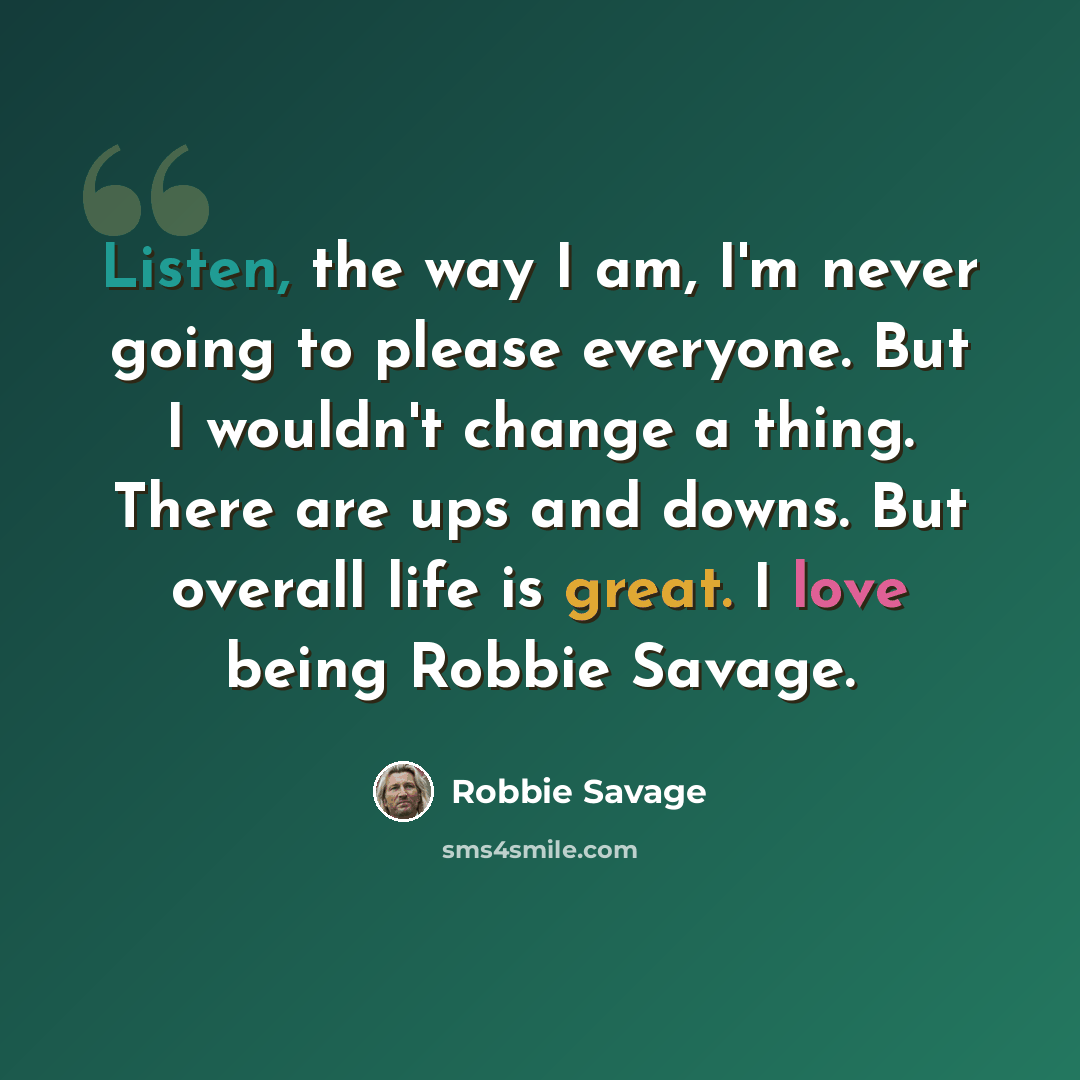 “Listen, the way I am, I'm never going to please everyone. But I wouldn't change a thing. There are ups and downs. But overall life is great. I love being Robbie Savage.” quote by Robbie Savage