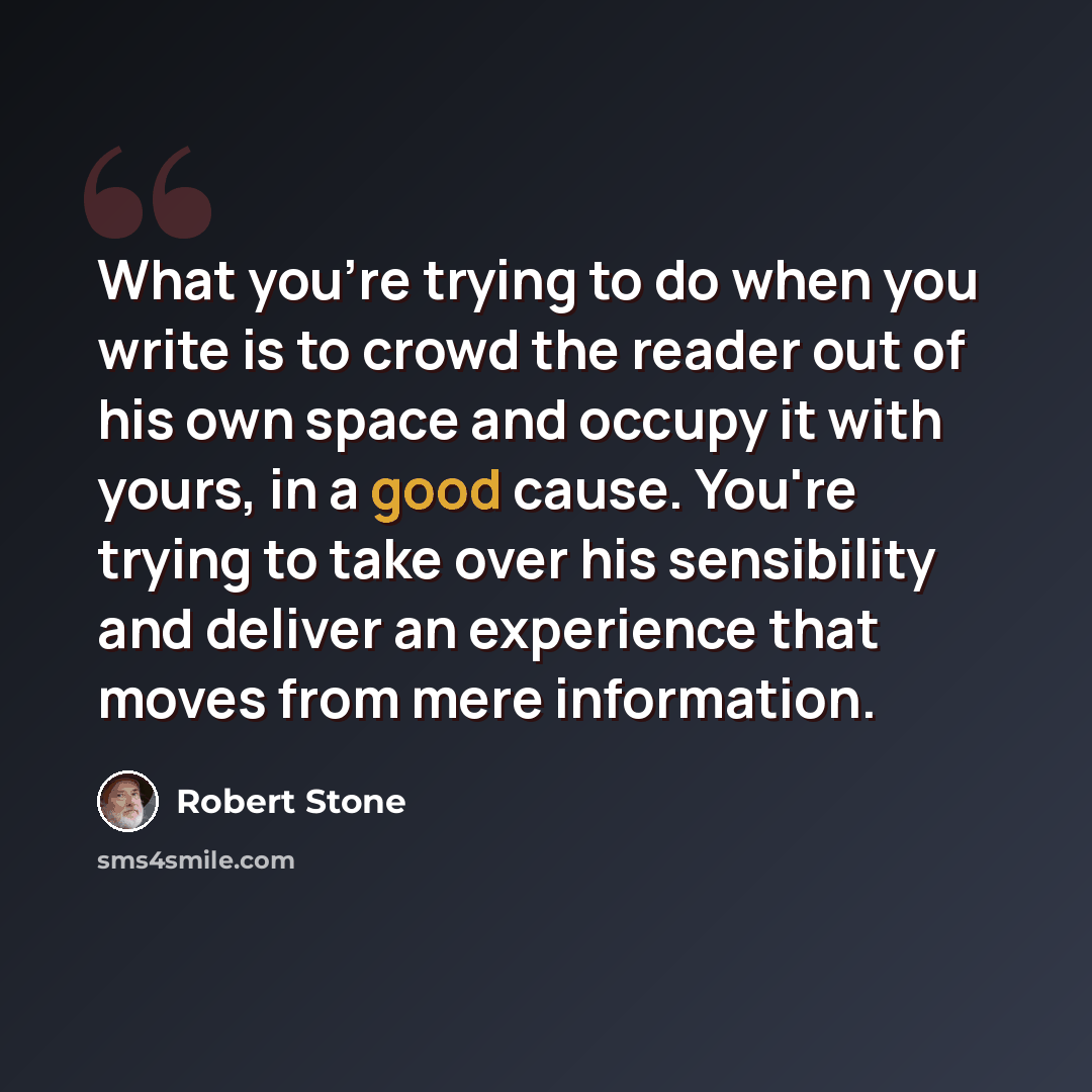 “What you're trying to do when you write is to crowd the reader out of his own space and occupy it with yours, in a good cause. You're trying to take over his sensibility and deliver an experience that moves from mere information.” quote by Robert Stone