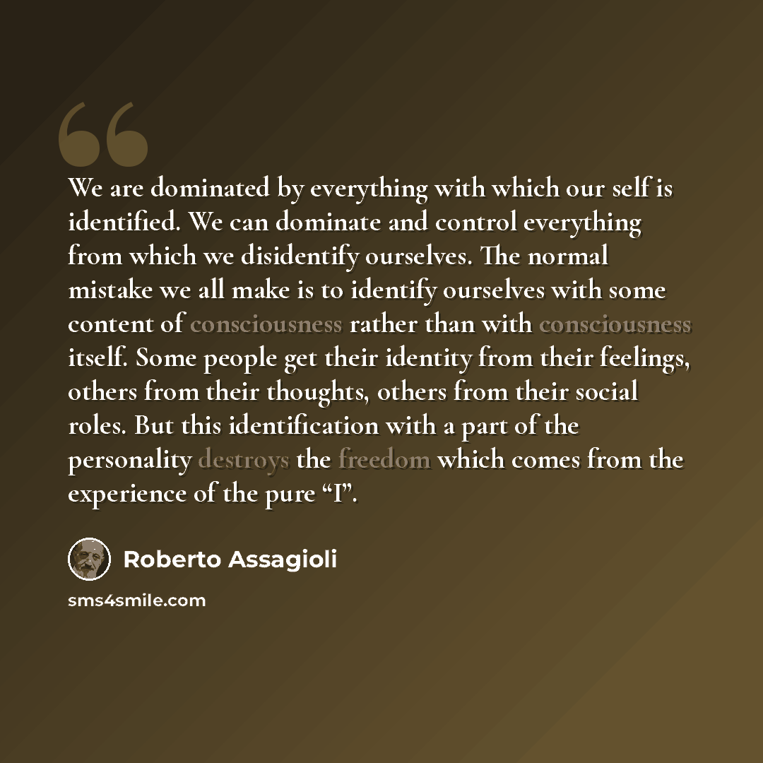 “We are dominated by everything with which our self is identified. We can dominate and control everything from which we disidentify ourselves. The normal mistake we all make is to identify ourselves with some content of consciousness rather than with consciousness itself. Some people get their…” quote by Roberto Assagioli