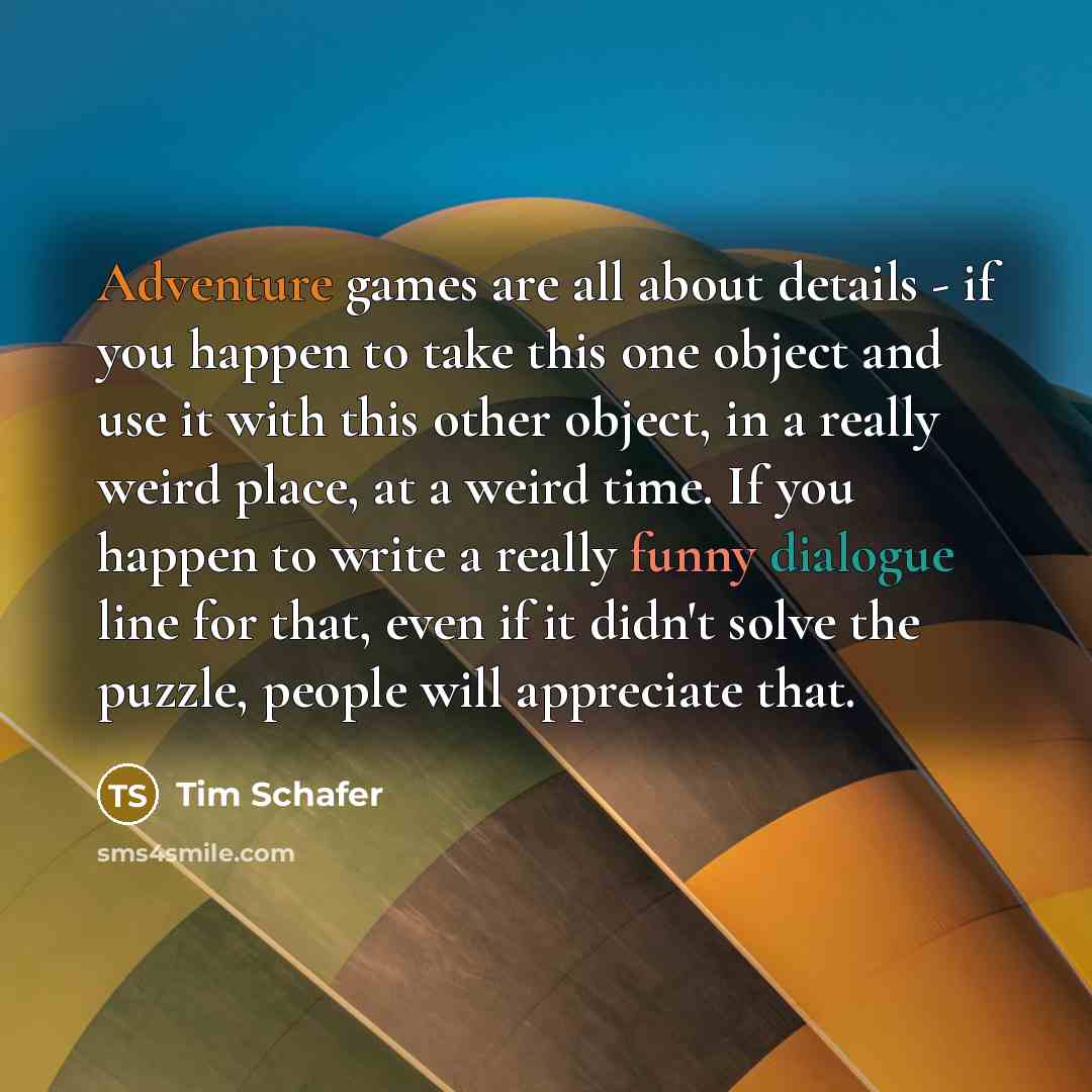 “Adventure games are all about details - if you happen to take this one object and use it with this other object, in a really weird place, at a weird time. If you happen to write a really funny dialogue line for that, even if it didn't solve the puzzle, people will appreciate that.” quote by Tim Schafer